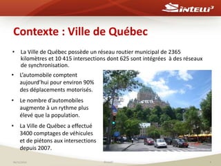 Contexte : Ville de Québec 
• La Ville de Québec possède un réseau routier municipal de 2365 
kilomètres et 10 415 intersections dont 625 sont intégrées à des réseaux 
de synchronisation. 
• L’automobile comptent 
aujourd’hui pour environ 90% 
des déplacements motorisés. 
• Le nombre d’automobiles 
augmente à un rythme plus 
élevé que la population. 
• La Ville de Québec a effectué 
3400 comptages de véhicules 
et de piétons aux intersections 
depuis 2007. 
06/11/2014 ©Intelli3 4 
 