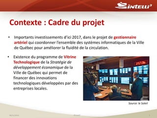 Contexte : Cadre du projet 
• Importants investissements d’ici 2017, dans le projet de gestionnaire 
artériel qui coordonner l’ensemble des systèmes informatiques de la Ville 
de Québec pour améliorer la fluidité de la circulation. 
• Existence du programme de Vitrine 
Technologique de la Stratégie de 
développement économique de la 
Ville de Québec qui permet de 
financer des innovations 
technologiques développées par des 
entreprises locales. 
Source: le Soleil 
06/11/2014 ©Intelli3 5 
 