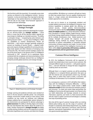 9
and possibilities. We believe our customers will seek our inputs
on what may surprise them, if we are capable of placing such
inputs in a larger context and demonstrating rigor in our
analytic approaches to complexity.
To carry out its mission in an increasingly turbulent and
complex global environment, the Intelligence Enterprise must
enhance capabilities to evaluate global risks affecting our
national security. Greater systems interconnectedness
increases the need to identify vulnerabilities emerging at the
nexus of multiple systems (e.g.,critical information infrastruc-
tures, disruptions in energy supplies, fragile financial markets,
and climate change-related spread of diseases) and the poten-
tial for multiple, simultaneous crises. Global awareness and
strategic foresight will provide the response to these
challenges, linking methods for strategic forecasting and
assessment of systems vulnerabilities in constantly renewed
communities of diverse expertise and insight. As much of this
expertise will be outside of the Intelligence Community, our
efforts will be done in partnership with business, academic,
other government,and non-government sectors.
A Globally Networked and Integrated Intelligence Enterprise
Global Awareness and
Strategic Foresight
Another important aspect of decision advantage lies in prepar-
ing our decision-makers for strategic surprises — those
forces or issues that lie off the decision-maker’s agenda but
may emerge to challenge our intended outcomes. The ability
to anticipate change — recognizing key early indicators and
alerting decision-makers — is a key role of intelligence. While
our capabilities to monitor already-known threats are
well-honed — with mission managers generally assigned to
oversee our handling of top-tier threats — adaptive intelli-
gence also requires strategic capabilities for sensing and evalu-
ating “weak signals” and other indicators of emerging issues
and security risks. The need to prevent strategic surprise was
one of the prime factors in the genesis of the U.S. Intelligence
Community in 1947. America’s rise to superpower status,
combined with the complexity and interconnectedness of the
emerging strategic landscape, demand that our Intelligence
Enterprise provide global awareness and strategic foresight.
the functions with the essentials. For example,some view
secrecy as inherent to the intelligence mission. Secrecy,
however, is only one technique that may lead to decision
advantage; so may speed, relevance, or collaboration. We
will not rely on any single, "time-honored" approach in
creating decision advantage.
Customer-Driven Intelligence
By 2015, the Intelligence Community will be expected to
provide more details about more issues to more customers. We
anticipate different types of customers — with greater expecta-
tions — and new demands to change the basic engagement
model by which we serve them.
Although there is no typical customer, we will be providing
intelligence to a computer-literate generation that grew up
with the Internet and user-generated content (e.g., YouTube,
blogs, wikis), in which they acted as both a consumer and
contributor of information in an“on-demand”environment.
As a consequence, customers in 2015 will define their relation-
ships with the Intelligence Enterprise differently — shifting
focus from today’s product-centric model toward a more
interactive model that blurs the distinction between producer
and consumer. To create and sustain deep partnerships, the
Intelligence Community will require greater use of liaisons who
can build relationships and leverage networks to connect
information, expertise, and needs in a fluid environment. We
will also need to exploit commercial technologies to develop
new ways of providing service.
Not only will the type of customer change within our existing
federal policy-making sets, but the range of customers will
broaden to emphasize other federal departments (e.g., Health
and Human Services, Agriculture, Commerce), state and local
agencies, international organizations, and private sector and
non-governmental organizations.
Figure 4: Global Awareness and Strategic Foresight
Strategic warning and predictive estimates were standard art
forms in the less dynamic Cold War period. Our anticipated
strategic environment models closely on chaos theory: initial
conditions are key, trends are nonlinear, and challenges
emerge suddenly due to unpredictable systems behavior. In
this environment, one prerequisite for decision advantage is
global awareness: the ability to develop, digest, and manipu-
late vast and disparate data streams about the world as it is
today. Another requirement is strategic foresight: the ability
to probe existing conditions and use the responses to consider
alternative hypotheses and scenarios, and determine linkages
 
