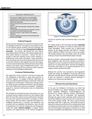 VISION 2015
The importance of the customer in the future clearly calls
the Intelligence Community to apply best practices in
customer support. To engage customers effectively, we
must use sophisticated techniques to elicit their needs and
to evaluate our performance. Rather than asking custom-
ers,“What are your intelligence priorities?,” we will engage
them with,“What do you want to accomplish?” Intelligence
support to customers will become more of a relationship
than an event.
We will begin by extending the lessons learned from our own
successful customer support activities (e.g., the President’s Daily
Brief). We must offer customer service at many levels (not just for
the most senior customers) and monitor our progress to inform
future changes. We must build an approach that exposes our
intelligence professionals to customers and familiarizes new
customers with our capabilities and limitations. Key to this will
be development of a customer engagement and management
model that assigns “channel managers” to support specific
customers, and apportionment of the channel management
Customer Relationships
Tailored Support
Not all customers will expect the same level of interaction with
our Intelligence Enterprise. Our approach to providing custom-
ers with tailored support resulting in decision advantage will
span a spectrum of customer types,from partners to clients to
consumers. Our partners will demand the most intense,
personalized support and desire to be actively engaged with us
while jointly coming to conclusions. Partners will seek to
provide us with their expertise, access to their networks, or
feedback from their actions and policies. Clients will prefer a
more consultative role: close and sustained interaction focused
on outcomes relevant to their agenda. Consumers will accept a
more transactional relationship with the Enterprise;they will ask
questions and expect quick, straightforward answers. One
common theme among all of our customers will be a growing
substantive and technological sophistication.
function by customer type, by functional topic, or by other
means.
Our analytic products will increasingly resemble customized
services, with an emphasis on maximum utility rather than
simple releasability. Under concepts such as effects-based
analysis, we will engage customers with “What if?” consider-
ations in addition to“What?”conclusions. To do so,our analysts
will leverage disparate data and analytic tools and services,
working in mission-focused distributed analytic networks.
We also anticipate a growing public demand for intelligence.
Most intelligence work will remain classified and limited in
distribution to ensure it produces the desired decision advan-
tage for our U.S. government clients. However, the Intelligence
Community must adapt to the growing requirement for its
analysis to inform the American public.
Although the customer sets, expectations, and engagement
models will change, the Intelligence Community will still be
expected to provide objective, relevant, and timely intelligence
to give our customers a sustained decision advantage in
support of our national security objectives.
Mission-Focused Operations
In the past, the Intelligence Community was siloed into
discrete disciplines (e.g., signals intelligence, human intelli-
gence, geospatial intelligence, counterintelligence) and
functions (e.g., tasking, collection, analysis, dissemination).
These silos often led to competition and duplication.
Although the agency-centric operating model worked well
during the Cold War,it cannot succeed in the current environ-
ment, which changes rapidly. We need a mission-focused
operating model that is agile, lean, and flexible enough to
respond to a dynamic environment.Our new operating model
must adapt our enduring roles to our new challenges,incorpo-
rate new technologies and processes, and build on our initial
successes at integration and collaboration. On the one hand,we
10
Figure 5: Customer-Driven Intelligence
GenerationY Mindset for 2015
• Born around 1980; they have no meaningful
recollection of the Reagan era or the Cold War.
•“Digital natives”who have owned a cell phone
their entire adult lives.
• Always received most of their news from the
internet.
• Sept 11,2001 dramatically changed their college
experience.
• Comfortable multi-tasking and working in teams.
• Currently in the third career (not job).
• Telecommuting is a way of life,not an agency
initiative.
• Savvy in rapidly accessing and evaluating public
domain knowledge.
 