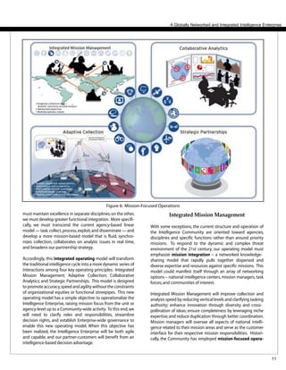 11
A Globally Networked and Integrated Intelligence Enterprise
must maintain excellence in separate disciplines;on the other,
we must develop greater functional integration. More specifi-
cally, we must transcend the current agency-based linear
model — task,collect,process,exploit,and disseminate — and
develop a more mission-based model that is fluid, synchro-
nizes collection, collaborates on analytic issues in real time,
and broadens our partnership strategy.
Accordingly, this integrated operating model will transform
the traditional intelligence cycle into a more dynamic series of
interactions among four key operating principles: Integrated
Mission Management; Adaptive Collection; Collaborative
Analytics; and Strategic Partnerships. This model is designed
to promote accuracy,speed and agility without the constraints
of organizational equities or functional stovepipes. This new
operating model has a simple objective: to operationalize the
Intelligence Enterprise, raising mission focus from the unit or
agency-level up to a Community-wide activity. To this end,we
will need to clarify roles and responsibilities, streamline
decision rights, and establish Enterprise-wide governance to
enable this new operating model. When this objective has
been realized, the Intelligence Enterprise will be both agile
and capable, and our partner-customers will benefit from an
intelligence-based decision advantage.
Integrated Mission Management
With some exceptions, the current structure and operation of
the Intelligence Community are oriented toward agencies,
disciplines and specific functions rather than around priority
missions. To respond to the dynamic and complex threat
environment of the 21st century, our operating model must
emphasize mission integration – a networked knowledge-
sharing model that rapidly pulls together dispersed and
diverse expertise and resources against specific missions. This
model could manifest itself through an array of networking
options – national intelligence centers, mission managers, task
forces,and communities of interest.
Integrated Mission Management will improve collection and
analysis speed by reducing vertical levels and clarifying tasking
authority; enhance innovation through diversity and cross-
pollination of ideas; ensure completeness by leveraging niche
expertise;and reduce duplication through better coordination.
Mission managers will oversee all aspects of national intelli-
gence related to their mission areas and serve as the customer
interface for their respective mission responsibilities. Histori-
cally, the Community has employed mission-focused opera-
Figure 6: Mission-Focused Operations
 