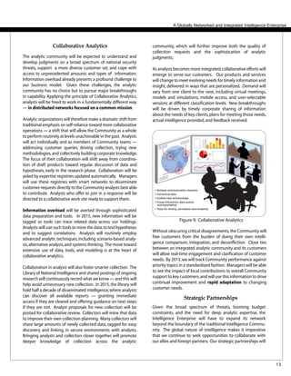 13
community, which will further improve both the quality of
collection requests and the sophistication of analytic
judgments.
As analysis becomes more integrated,collaborative efforts will
emerge to serve our customers. Our products and services
will change to meet evolving needs for timely information and
insight, delivered in ways that are personalized. Demand will
vary from one client to the next, including virtual meetings,
models and simulations, mobile access, and user-selectable
versions at different classification levels. New breakthroughs
will be driven by timely corporate sharing of information
about the needs of key clients,plans for meeting those needs,
actual intelligence provided,and feedback received.
A Globally Networked and Integrated Intelligence Enterprise
Figure 9: Collaborative Analytics
Without obscuring critical disagreements,the Community will
free customers from the burden of doing their own intelli-
gence comparison, integration, and deconfliction. Close ties
between an integrated analytic community and its customers
will allow real-time engagement and clarification of customer
needs. By 2015,we will track Community performance against
priority topics in a standardized fashion. Managers will be able
to see the impact of local contributions to overall Community
support to key customers,and will use this information to drive
continual improvement and rapid adaptation to changing
customer needs.
Strategic Partnerships
Given the broad spectrum of threats, looming budget
constraints, and the need for deep analytic expertise, the
Intelligence Enterprise will have to expand its network
beyond the boundary of the traditional Intelligence Commu-
nity. The global nature of intelligence makes it imperative
that we continue to seek opportunities to collaborate with
our allies and foreign partners. Our strategic partnerships will
Collaborative Analytics
The analytic community will be expected to understand and
develop judgments on a broad spectrum of national security
threats, support a more diverse customer set, and cope with
access to unprecedented amounts and types of information.
Information overload already presents a profound challenge to
our business model. Given these challenges, the analytic
community has no choice but to pursue major breakthroughs
in capability. Applying the principle of Collaborative Analytics,
analysts will be freed to work in a fundamentally different way
— in distributed networks focused on a common mission.
Analytic organizations will therefore make a dramatic shift from
traditional emphasis on self-reliance toward more collaborative
operations — a shift that will allow the Community as a whole
to perform routinely at levels unachievable in the past. Analysts
will act individually and as members of Community teams —
addressing customer queries, driving collection, trying new
methodologies,and collectively building corporate knowledge.
The focus of their collaboration will shift away from coordina-
tion of draft products toward regular discussion of data and
hypotheses, early in the research phase. Collaboration will be
aided by expertise registries updated automatically. Managers
will use these registries with smart networks to disseminate
customer requests directly to the Community analysts best able
to contribute. Analysts who offer to join in a response will be
directed to a collaborative work site ready to support them.
Information overload will be averted through sophisticated
data preparation and tools. In 2015, new information will be
tagged so tools can trace related data across our holdings.
Analysts will use such tools to mine the data,to test hypotheses
and to suggest correlations. Analysts will routinely employ
advanced analytic techniques, including scenario-based analy-
sis,alternative analysis,and systems thinking. The move toward
extensive use of data, tools, and modeling is at the heart of
collaborative analytics.
Collaboration in analysis will also foster smarter collection. The
Library of National Intelligence and shared postings of ongoing
research will continuously record what we know — and this will
help avoid unnecessary new collection. In 2015,the library will
hold half a decade of disseminated intelligence,where analysts
can discover all available reports — granting immediate
access if they are cleared and offering guidance on next steps
if they are not. Analyst proposals for new collection will be
posted for collaborative review. Collectors will mine that data
to improve their own collection planning. Many collectors will
share large amounts of newly collected data, tagged for easy
discovery and linking, in secure environments with analysts.
Bringing analysts and collectors closer together will promote
deeper knowledge of collection across the analytic
 