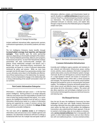 VISION 2015
Currently, each intelligence agency operates and maintains its
own network and information infrastructure: power, cooling,
circuits, switches, routers, databases, information management
systems, data centers, security and enterprise systems manage-
ment tools. By 2015,we will migrate to a common“cloud”based
on a single backbone network and clusters of computers in
scalable, distributed centers where data is stored, processed,
and managed. The shared data centers will be unique facilities
designed and located for access to communication and power
supplies. The Intelligence Enterprise will benefit greatly from a
more robust, secure, and effective means to organize, update
and retrieve all of the information it collects. The centers will
also allow experience and technologies employed across the
Community to be leveraged,focusing scarce technical resources
and reducing costs.
Common Information Infrastructure
Over the last 20 years, the Intelligence Community has been
challenged to keep pace with rapidly evolving information
technology. Although a less-than-agile acquisition and procure-
ment system has been part of the problem, the Intelligence
Community is also undermined by its basic approach. If we are
to maintain a technology edge, we must adopt an enterprise-
wide, service-oriented architecture that is interoperable with
systems in other federal departments, and can share informa-
tion with non-traditional partners. A service-oriented architec-
On-Demand Services
information collection, analysis, and dissemination based on
specific discipline to a unified architecture designed around a
common“cloud”(i.e.,a distributed peering network) containing
our information. This information infrastructure will allow
authorized end-users to discover, access, and exploit data
through a range of services,from federated query to integrated
analytic tool suites.
Figure 11: Net-Centric Information Enterprise
14
include traditional international allies, opportunistic partners,
multinational organizations,civil societies,academe,and indus-
try.
The U.S. Intelligence Enterprise clearly benefits through
increased global coverage, local expertise, and improved
synergies. These benefits span the entire partnership
spectrum,depending on the breadth and depth of the relation-
ship: historical bilateral partnerships, alliances, joint programs,
transactional,and ad hoc. To reach their full potential,strategic
partnerships will need Community-wide strategies and
policies, strong relationship managers and liaisons, and a
flexible and secure information-sharing environment. Our
partnerships are based on a series of personal relationships
reinforced by policy and process. While we must have
oversight into the full range of our partnership activities, their
success ultimately comes down to the flexibility and effective-
ness of those representing us in the relationship. Our represen-
tatives must be empowered to engage in the relationship with
a strong understanding of the overall“commander’s intent” of
our activities.
Net-Centric Information Enterprise
Information — classified and open source — is the fuel that
powers intelligence. Sharing products is no longer adequate;
collectors and analysts have the responsibility to provide much
more of what they produce beyond final reports. As a conse-
quence, the Intelligence Enterprise must be built on a robust
information infrastructure, based on a culture of information
sharing and supported by a range of common services that
allow the analytic end user to transform the deluge of data
into predictive,actionable intelligence.
The end state will be seamless access to all intelligence
information, tools and processes across multiple agencies and
databases. Our information architecture will have to undergo a
fundamental shift: from the multiple hub-and-spoke model of
Figure 10: Strategic Partnerships
 