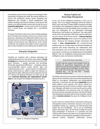 15
A Globally Networked and Integrated Intelligence Enterprise
Our leaders will need to transcend the traditional independent,
agency-centric orientation,and move toward a leadership style
based on cross-agency collaboration and interdisciplinary
experience. In particular, this will require leadership that can
build coalitions across agencies and cultures, bound by a
shared purpose and unity of action to achieve mission objec-
tives. Managers will adopt a new role more focused on profes-
sional development and measuring work unit quality, less
focused on product oversight and review. We will need leader-
ship development programs,performance evaluation systems,
and an incentive structure that span the Intelligence Enter-
prise.
By 2015, the focus should shift from information sharing (e.g.,
interoperable systems, information discovery and access) to
knowledge sharing (e.g., capturing and disseminating both
explicit and tacit knowledge). Just as we are dismantling
today’s information “silos,” we will need to bridge the knowl-
edge “archipelagos” of tomorrow in a systematic way that
combines both content and context in an on-demand environ-
ment. Robust social networking capabilities will be required —
expertise location, ubiquitous collaboration services,
Echo of the Future:Joint Duty
In 2007, with the support of the leaders of the six
affected US government departments, the DNI
signed the Joint Duty policy guidance,making joint
duty a prerequisite for promotion to senior execu-
tive within the Community. This policy sets a firm
standard that -- for the first time -- rewards
Enterprise-minded culture
At the core of the Intelligence Enterprise in 2015 are our
people. One of our biggest challenges will be the ability to
attract, train, and retain a highly skilled, innovative and adap-
tive workforce.The intelligence workforce of the future will be
more distributed, virtual, and flexible than at anytime in the
past; the implications for our information technology
infrastructure and facilities are significant. We need profes-
sionals with strong linguistic skills, deep cultural understand-
ing, and mastery of the“human terrain.” Cultural, linguistic,
and technical diversity will be critical to the workforce of the
future. Moreover, the changing strategic environment will
require a more entrepreneurial and customer-focused
workforce that can combine deep functional knowledge and
expertise with broad networking and collaboration skills.
Strict boundaries, such as the distinction between collectors
and analysts,must become permeable divisions that highlight
different roles our intelligence professionals play during an
intelligence career,not exclusive memberships.
Human Capital and
Knowledge Management
Providing our customers with a decision advantage and
collaborating around our core mission areas require a strong
foundation that integrates the vital components of the Intelli-
gence Enterprise — people, processes, and technology.
Historically, organizational differences — competing cultures,
non-interoperable systems, unclear decision rights, and
conflicting business rules — acted as barriers to collaboration,
greatly undermining our ability to adapt and reducing our
organizational agility. Although we have progressed since the
9/11 attacks, and significant initiatives are under way, we will
need continued leadership and organizational commit-
ment to truly integrate the Intelligence Enterprise by 2015.
Enterprise Integration
ture provides a proven means to adapt new technologies while
responding to changing user needs. By creating“software as a
service,” this architecture reduces system complexity and
deployment risks through a shared development style,
uniform standards,and common interfaces. These services will
enable a user-defined analytic environment through the use of
composite applications – discrete services that can be pulled
from a central library and dropped into a user-defined
workspace.
The range of Enterprise-wide services that should be deployed
by 2015 include communication services (e.g.,common e-mail,
directories, calendaring, and collaboration); data services (e.g.,
federated queries and searches,tagging,entity extraction,and
storage); security services (e.g., single sign-on, access control,
monitoring, and auditing); and analytic services (e.g.,portals,
data mining,visualization,and modeling and simulation tools).
Figure 12: Enterprise Integration
 