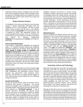 VISION 2015
Intelligence Enterprise will function on common security
standards to empower continuous monitoring. The demands
of knowledge sharing with strategic partners will push the
security function into a new role: determining classification,
and monitoring and governing the overall development of
classified information. Security professionals will become
primarily responsible for ensuring that our “secrets” are truly
secret — and remain so. This new role for security will demand
a radical simplification of the classification system and its many
codewords and caveats. In the end, the foundation for classifi-
cation will remain the potential for damage to our nation’s
security.
Agile Infrastructure
By 2015, employees from different agencies will have to be
collocated to more remote locations, away from centralized
headquarters. The needs for cross-organizational collabora-
tion, cross-functional teams and programs such as Joint Duty
will require a more agile infrastructure. By this, we mean to
suggest a deliberate strategy that shifts from agency-centric,
massively consolidated facilities towards a more distributed
and integrated model that uses hoteling practices and
creates more open and collaborative workspaces. Agile
infrastructure will be based on two principles — collocation of
cross-functional teams (e.g., collection disciplines, science and
technology, analysts, mission managers) around projects or
specific missions, and virtual collocation, where a dispersed
workforce can rapidly coalesce to respond to new tasking. A
facilities strategy will be developed that takes into account
both physical and virtual collaboration; a common badging
and credentialing system will be required to allow the intelli-
gence workforce to move seamlessly among facilities.
Most of the technology base comes from the private sector;
technology cycle times are decreasing, and technological
innovation has its source in many countries. Thus, the Intelli-
gence Community will need to fundamentally reconceptualize
and redesign our acquisition and procurement policies and
processes to emphasize adaptation, speed, and agility. More-
over, since services are a large and increasing portion of the
budget, we require procurement policies and practices that
acquire capabilities, not simply buy “hours.” Innovative,
performance-based acquisition solutions will be required.
These solutions must reward innovation, performance and
risk-taking from our partners in the private sector.
Although we will continue to rely on commercial best-of-breed
technologies and best practices, the Intelligence Community
will still need to research,develop and field disruptive technolo-
gies to maintain a competitive advantage over our adversaries.
We cannot evolve into the next technology“S curve”incremen-
tally; we need a revolutionary approach. Breakthrough innova-
tion, disruptive technologies, and rapid transition to end-users
Innovation, Science and Technology
16
Modern Business Practices
The Intelligence Community cannot depend on ever-increasing
budgets to develop leading-edge technologies, field new
capabilities and run current operations. We have to adopt
modern business practices that will make us more effective,
efficient, nimble, and accountable. The current business model
is burdened by archaic rules, fragmented practices, and
non-interoperable business systems. If we are to optimize our
limited resources, we must transform the model; our procedures
and systems for planning, programming,
budgeting and managing personnel security must fundamen-
tally change.
Business System Modernization
A key enabler of organizational adaptability and operational
agility is an integrated planning, programming, budgeting,
enterprise management, and finance system that links and
aligns strategy to budget, budget to capabilities, and
capabilities to performance. We need processes and systems
that allow us to anticipate the future for long-term planning,
programming and budgeting, and also enable us to respond
rapidly to time-critical issues. An integrated business manage-
ment system must support these business processes. Senior
managers must receive timely, accurate and reliable financial
and performance information. We must have simple, reliable
performance criteria and metrics that demonstrate progress
toward our goals.
As part of business modernization, we will move toward a core
financial system that integrates budget and performance data,
while standardizing and streamlining common business
processes (e.g., procurement, travel, acquisition, human
resources). This will allow us to employ business analytics to
drive evidence-based decision-making and more effectively
manage our resources.
Security Transformation
By 2015, the security function within the Enterprise will be
transformed while growing in importance. Our security
practices must parallel, in pace and direction, our technology
and workforce efforts. Personnel security must transition from a
barrier approach to a full lifecycle approach. A web of
personal, information technology, and physical security
measures will ensure all professionals maintain the highest
security standards across an intelligence career. The security
officer of the future will be analytically trained and technologi-
cally adept, capable of adapting broad security policy to
constantly changing technological or customer demands. The
integrated e-learning solutions, visualization tools, and enter-
prise content management systems. More importantly,a strate-
gic approach to knowledge sharing and management must be
incorporated that includes lessons learned and concept and
doctrine development.
 