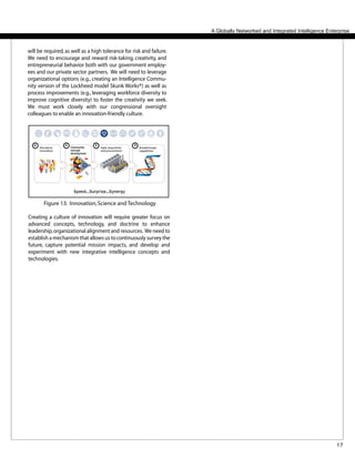 17
A Globally Networked and Integrated Intelligence Enterprise
will be required, as well as a high tolerance for risk and failure.
We need to encourage and reward risk-taking, creativity, and
entrepreneurial behavior both with our government employ-
ees and our private sector partners. We will need to leverage
organizational options (e.g., creating an Intelligence Commu-
nity version of the Lockheed model Skunk Works®) as well as
process improvements (e.g., leveraging workforce diversity to
improve cognitive diversity) to foster the creativity we seek.
We must work closely with our congressional oversight
colleagues to enable an innovation-friendly culture.
Creating a culture of innovation will require greater focus on
advanced concepts, technology, and doctrine to enhance
leadership,organizational alignment and resources. We need to
establish a mechanism that allows us to continuously survey the
future, capture potential mission impacts, and develop and
experiment with new integrative intelligence concepts and
technologies.
Figure 13: Innovation,Science and Technology
 