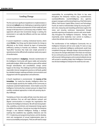 VISION 2015
The first and most significant impediment to implementation is
internal and cultural:we are challenging an operating model of
this Vision that worked,and proponents of that model will resist
change on the basis that it is unnecessary,risky,or faddish. These
opponents will posit that incremental change is working, the
environment is not really that different, and the new methods
are unproven.
A second impediment is existing institutional barriers, which
create friction. Few things sap the determination for change as
effectively as the friction induced by layers of bureaucratic
inefficiency working to frustrate any endeavor. Stove-piped
“back-office” functions that make even simple personnel or
operational activities difficult will complicate nearly every aspect
of transformation.
A third impediment is budgetary. Dramatic transformation of
the Intelligence Community will require stable and somewhat
predictable budgets. While some efficiency gains will be realized
through rationalization and consolidation, change cannot
happen on the cheap. This challenge must first be addressed by
responsible internal management practices at all levels, guided
by a detailed strategic roadmap and better communications and
engagement with the appropriators and authorizers.
A fourth impediment is environmental: the tyranny of the
immediate. For nearly four decades, intelligence reform has
remained largely stymied by the inability of the Community to
emphasize sustained implementation. Senior leaders across the
Intelligence Community face constant pressure to depart from
carefully considered approaches to deal with pressing day-to-
day challenges.
Translating our Vision into reality will take more than desire and
good intentions. First, we will need effective outreach and
aligned communications to energize the organizations that
comprise the Intelligence Enterprise. We will need strong leader-
ship, unyielding commitment, and empowered change agents
to mobilize the workforce. Second,we must align the Enterprise
through a new National Intelligence Strategy, a strategic
roadmap that establishes key capability milestones over the
FY11-16 planning and programming horizon, and the develop-
ment and management of annual implementation plans to
ensure accountability and progress, Third,we will need to assign
responsibility for accomplishing this Vision to key areas
throughout the Enterprise: missions (e.g., counterterrorism,
counterproliferation, counterintelligence, etc.), agencies,
program managers,and functional leads (e.g.,Chief Information
Officer, Chief Human Capital Officer, Science and Technology).
Fourth, we need to institutionalize change by ensuring short-
term wins, measuring and rewarding performance against the
vision, and ensuring continuous improvement through
quarterly reporting and evaluation sessions with senior leader-
ship throughout the Intelligence Enterprise. Perhaps most
importantly, senior leadership must commit to building a
culture that will take risk to make this Vision real.
The transformation of the Intelligence Community into an
Intelligence Enterprise will not come easily; if it were an easy
process, our dedicated intelligence professionals would have
completed it long ago. Although change is disconcerting by its
very nature,the changes elaborated in this Vision are necessary
for our continued success and for the defense of our nation. We
will encounter halting progress and occasional setbacks,but we
will succeed in remaking today’s best Intelligence Community
into the best Intelligence Enterprise the world has ever seen.
22
Leading Change
 
