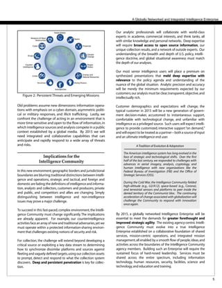 5
Our analytic professionals will collaborate with world-class
experts in academe, commercial interests, and think tanks, all
with similar knowledge and personal networks. Deep expertise
will require broad access to open source information, our
unique collection results,and a network of outside experts. Our
understanding of the breadth and depth of U.S. policy, intelli-
gence doctrine, and global situational awareness must match
the depth of our analyses.
Our most senior intelligence users will place a premium on
synthesized presentations that meld deep expertise with
relevance to the policy agenda and understanding of the
nuance of the global situation. Analytic precision and accuracy
will be merely the minimum requirements expected by our
customers;our analysis must be clear,transparent,objective,and
intellectually rich.
Customer demographics and expectations will change; the
typical customer in 2015 will be a new generation of govern-
ment decision-maker, accustomed to instantaneous support,
comfortable with technological change, and unfamiliar with
intelligence as a privileged source. Such users will expect intelli-
gence to provide customized, interactive support“on demand,”
and will expect to be treated as a partner – both a source of input
and an ultimate intelligence end user.
A Globally Networked and Integrated Intelligence Enterprise
Implications for the
Intelligence Community
In this new environment,geographic borders and jurisdictional
boundaries are blurring;traditional distinctions between intelli-
gence and operations, strategic and tactical, and foreign and
domestic are fading;the definitions of intelligence and informa-
tion, analysts and collectors, customers and producers, private
and public, and competitors and allies are changing. Simply
distinguishing between intelligence and non-intelligence
issues may prove a major challenge.
To succeed in this fast-paced,complex environment,the Intelli-
gence Community must change significantly.The implications
are already apparent. For example, our counterintelligence
activities face an array of new and traditional adversaries,yet we
must operate within a protected information-sharing environ-
ment that challenges existing notions of security and risk.
For collection, the challenge will extend beyond developing a
critical source or exploiting a key data stream to determining
how to synchronize dissimilar platforms and sources against
fleeting and vaguely defined targets,using our collection assets
to prompt, detect and respond to what the collection system
discovers. Deep and persistent penetration is key for collec-
tion.
By 2015, a globally networked Intelligence Enterprise will be
essential to meet the demands for greater forethought and
improved strategic agility. The existing agency-centric Intelli-
gence Community must evolve into a true Intelligence
Enterprise established on a collaborative foundation of shared
services, mission-centric operations, and integrated mission
management,all enabled by a smooth flow of people,ideas,and
activities across the boundaries of the Intellligence Community
agency members. Building such an Enterprise will require the
sustained focus of hard-nosed leadership. Services must be
shared across the entire spectrum, including information
technology, human resources, security, facilities, science and
technology,and education and training.
ATradition of Evolution & Adaptation
The American intelligence system has long evolved in the
face of strategic and technological shifts. Over the first
half of the last century, we responded to challenges with
advances in aerial imagery, analysis, cryptology, and
human intelligence with new organizations like the
Federal Bureau of Investigation (FBI) and the Office of
Strategic Services (OSS).
During the Cold War, the Intelligence Community fielded
high-altitude (e.g., U2/A12), space-based (e.g., Corona),
and terrestrial sensors and platforms to peer inside the
denied territory of the Communist bloc. The continuing
acceleration of change associated with globalization will
challenge the Community to respond with innovation
once again.
Old problems assume new dimensions: information opera-
tions with emphasis on a cyber domain, asymmetric politi-
cal or military responses, and illicit trafficking. Lastly, we
confront the challenge of acting in an environment that is
more time-sensitive and open to the flow of information,in
which intelligence sources and analysis compete in a public
context established by a global media. By 2015 we will
need integrated and collaborative capabilities that can
anticipate and rapidly respond to a wide array of threats
and risks.
Figure 2: Persistent Threats and Emerging Missions
 