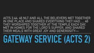 GATEWAY SERVICE (ACTS 2)
ACTS 2:44, 46 NLT AND ALL THE BELIEVERS MET TOGETHER
IN ONE PLACE AND SHARED EVERYTHING THEY HAD....