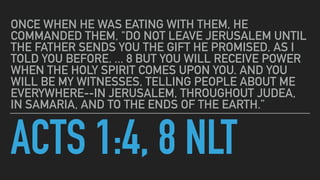 ACTS 1:4, 8 NLT
ONCE WHEN HE WAS EATING WITH THEM, HE
COMMANDED THEM, "DO NOT LEAVE JERUSALEM UNTIL
THE FATHER SENDS YOU T...