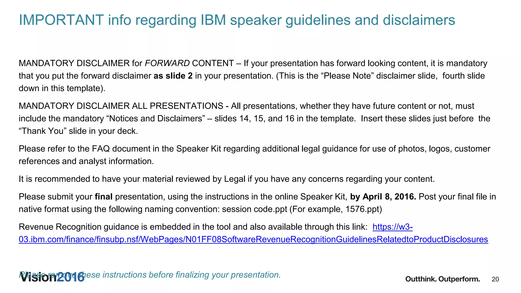 20
IMPORTANT info regarding IBM speaker guidelines and disclaimers
MANDATORY DISCLAIMER for FORWARD CONTENT – If your presentation has forward looking content, it is mandatory
that you put the forward disclaimer as slide 2 in your presentation. (This is the “Please Note” disclaimer slide, fourth slide
down in this template).
MANDATORY DISCLAIMER ALL PRESENTATIONS - All presentations, whether they have future content or not, must
include the mandatory “Notices and Disclaimers” – slides 14, 15, and 16 in the template. Insert these slides just before the
“Thank You” slide in your deck.
Please refer to the FAQ document in the Speaker Kit regarding additional legal guidance for use of photos, logos, customer
references and analyst information.
It is recommended to have your material reviewed by Legal if you have any concerns regarding your content.
Please submit your final presentation, using the instructions in the online Speaker Kit, by April 8, 2016. Post your final file in
native format using the following naming convention: session code.ppt (For example, 1576.ppt)
Revenue Recognition guidance is embedded in the tool and also available through this link: https://w3-
03.ibm.com/finance/finsubp.nsf/WebPages/N01FF08SoftwareRevenueRecognitionGuidelinesRelatedtoProductDisclosures
Please remove these instructions before finalizing your presentation.
 
