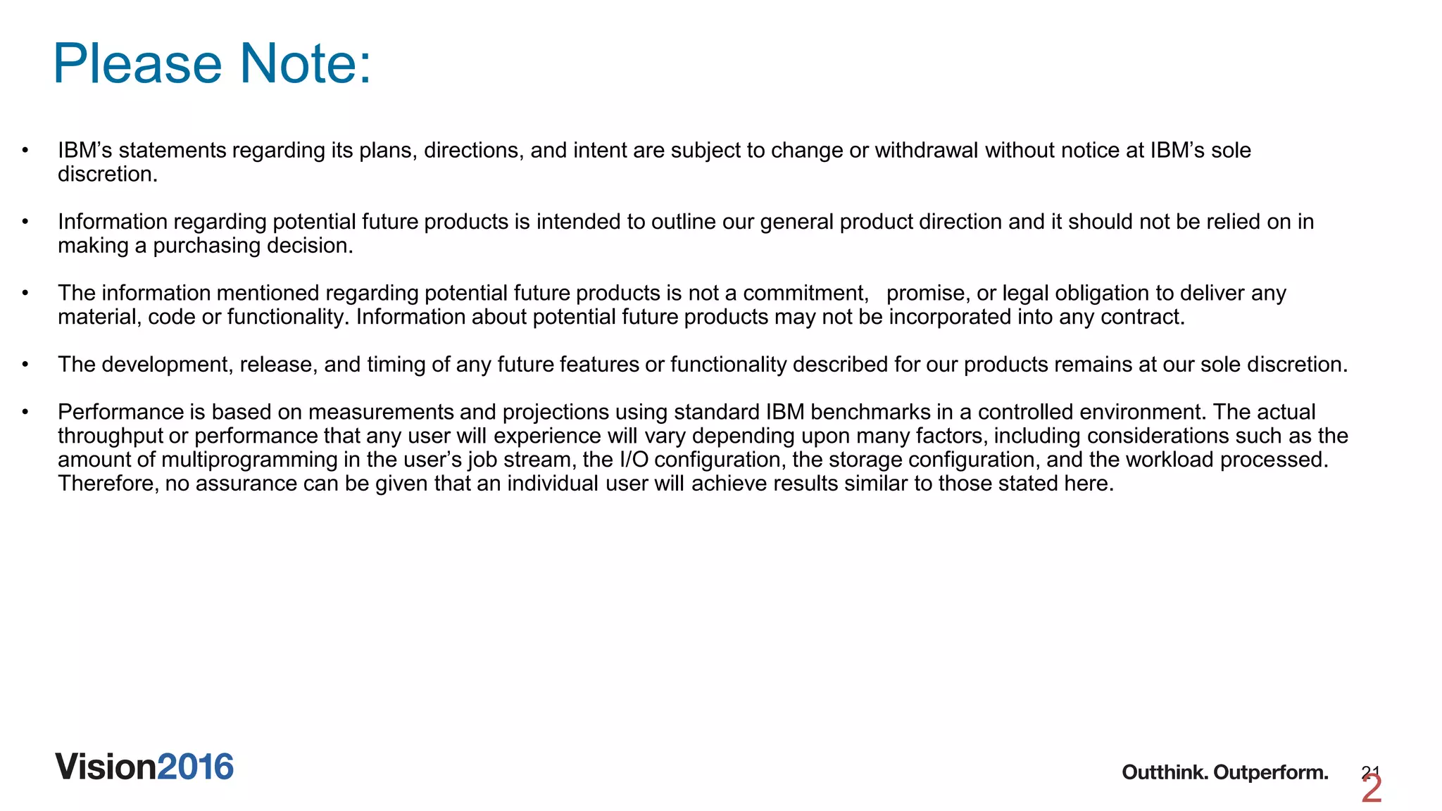 21
Please Note:
2
• IBM’s statements regarding its plans, directions, and intent are subject to change or withdrawal without notice at IBM’s sole
discretion.
• Information regarding potential future products is intended to outline our general product direction and it should not be relied on in
making a purchasing decision.
• The information mentioned regarding potential future products is not a commitment, promise, or legal obligation to deliver any
material, code or functionality. Information about potential future products may not be incorporated into any contract.
• The development, release, and timing of any future features or functionality described for our products remains at our sole discretion.
• Performance is based on measurements and projections using standard IBM benchmarks in a controlled environment. The actual
throughput or performance that any user will experience will vary depending upon many factors, including considerations such as the
amount of multiprogramming in the user’s job stream, the I/O configuration, the storage configuration, and the workload processed.
Therefore, no assurance can be given that an individual user will achieve results similar to those stated here.
 