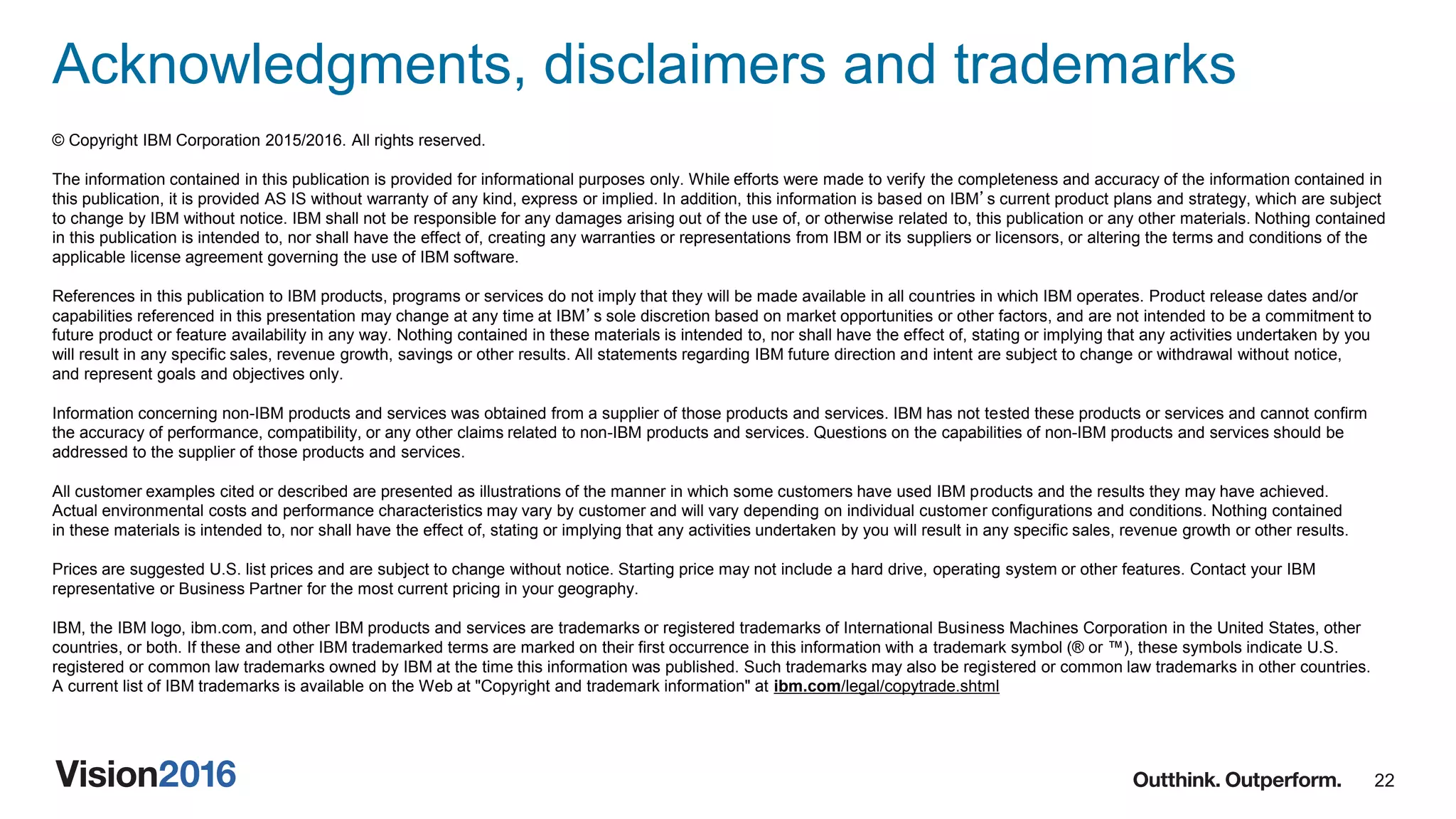 22
Acknowledgments, disclaimers and trademarks
© Copyright IBM Corporation 2015/2016. All rights reserved.
The information contained in this publication is provided for informational purposes only. While efforts were made to verify the completeness and accuracy of the information contained in
this publication, it is provided AS IS without warranty of any kind, express or implied. In addition, this information is based on IBM’s current product plans and strategy, which are subject
to change by IBM without notice. IBM shall not be responsible for any damages arising out of the use of, or otherwise related to, this publication or any other materials. Nothing contained
in this publication is intended to, nor shall have the effect of, creating any warranties or representations from IBM or its suppliers or licensors, or altering the terms and conditions of the
applicable license agreement governing the use of IBM software.
References in this publication to IBM products, programs or services do not imply that they will be made available in all countries in which IBM operates. Product release dates and/or
capabilities referenced in this presentation may change at any time at IBM’s sole discretion based on market opportunities or other factors, and are not intended to be a commitment to
future product or feature availability in any way. Nothing contained in these materials is intended to, nor shall have the effect of, stating or implying that any activities undertaken by you
will result in any specific sales, revenue growth, savings or other results. All statements regarding IBM future direction and intent are subject to change or withdrawal without notice,
and represent goals and objectives only.
Information concerning non-IBM products and services was obtained from a supplier of those products and services. IBM has not tested these products or services and cannot confirm
the accuracy of performance, compatibility, or any other claims related to non-IBM products and services. Questions on the capabilities of non-IBM products and services should be
addressed to the supplier of those products and services.
All customer examples cited or described are presented as illustrations of the manner in which some customers have used IBM products and the results they may have achieved.
Actual environmental costs and performance characteristics may vary by customer and will vary depending on individual customer configurations and conditions. Nothing contained
in these materials is intended to, nor shall have the effect of, stating or implying that any activities undertaken by you will result in any specific sales, revenue growth or other results.
Prices are suggested U.S. list prices and are subject to change without notice. Starting price may not include a hard drive, operating system or other features. Contact your IBM
representative or Business Partner for the most current pricing in your geography.
IBM, the IBM logo, ibm.com, and other IBM products and services are trademarks or registered trademarks of International Business Machines Corporation in the United States, other
countries, or both. If these and other IBM trademarked terms are marked on their first occurrence in this information with a trademark symbol (® or ™), these symbols indicate U.S.
registered or common law trademarks owned by IBM at the time this information was published. Such trademarks may also be registered or common law trademarks in other countries.
A current list of IBM trademarks is available on the Web at "Copyright and trademark information" at ibm.com/legal/copytrade.shtml
 