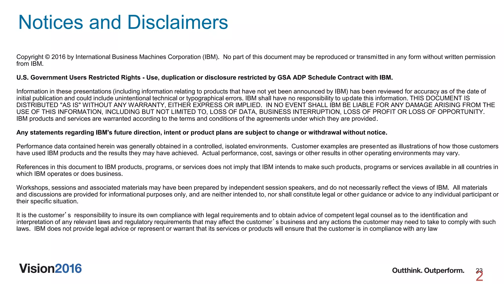 23
Notices and Disclaimers
2
Copyright © 2016 by International Business Machines Corporation (IBM). No part of this document may be reproduced or transmitted in any form without written permission
from IBM.
U.S. Government Users Restricted Rights - Use, duplication or disclosure restricted by GSA ADP Schedule Contract with IBM.
Information in these presentations (including information relating to products that have not yet been announced by IBM) has been reviewed for accuracy as of the date of
initial publication and could include unintentional technical or typographical errors. IBM shall have no responsibility to update this information. THIS DOCUMENT IS
DISTRIBUTED "AS IS" WITHOUT ANY WARRANTY, EITHER EXPRESS OR IMPLIED. IN NO EVENT SHALL IBM BE LIABLE FOR ANY DAMAGE ARISING FROM THE
USE OF THIS INFORMATION, INCLUDING BUT NOT LIMITED TO, LOSS OF DATA, BUSINESS INTERRUPTION, LOSS OF PROFIT OR LOSS OF OPPORTUNITY.
IBM products and services are warranted according to the terms and conditions of the agreements under which they are provided.
Any statements regarding IBM's future direction, intent or product plans are subject to change or withdrawal without notice.
Performance data contained herein was generally obtained in a controlled, isolated environments. Customer examples are presented as illustrations of how those customers
have used IBM products and the results they may have achieved. Actual performance, cost, savings or other results in other operating environments may vary.
References in this document to IBM products, programs, or services does not imply that IBM intends to make such products, programs or services available in all countries in
which IBM operates or does business.
Workshops, sessions and associated materials may have been prepared by independent session speakers, and do not necessarily reflect the views of IBM. All materials
and discussions are provided for informational purposes only, and are neither intended to, nor shall constitute legal or other guidance or advice to any individual participant or
their specific situation.
It is the customer’s responsibility to insure its own compliance with legal requirements and to obtain advice of competent legal counsel as to the identification and
interpretation of any relevant laws and regulatory requirements that may affect the customer’s business and any actions the customer may need to take to comply with such
laws. IBM does not provide legal advice or represent or warrant that its services or products will ensure that the customer is in compliance with any law
 