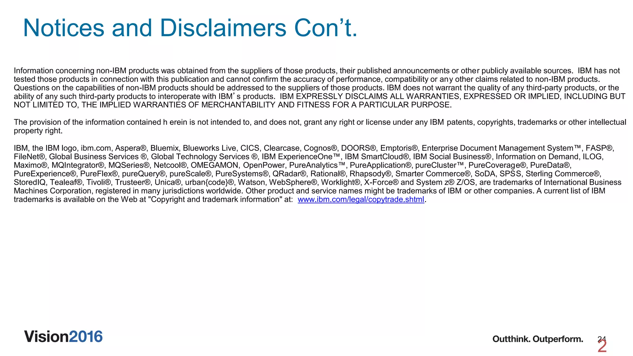 24
Notices and Disclaimers Con’t.
2
Information concerning non-IBM products was obtained from the suppliers of those products, their published announcements or other publicly available sources. IBM has not
tested those products in connection with this publication and cannot confirm the accuracy of performance, compatibility or any other claims related to non-IBM products.
Questions on the capabilities of non-IBM products should be addressed to the suppliers of those products. IBM does not warrant the quality of any third-party products, or the
ability of any such third-party products to interoperate with IBM’s products. IBM EXPRESSLY DISCLAIMS ALL WARRANTIES, EXPRESSED OR IMPLIED, INCLUDING BUT
NOT LIMITED TO, THE IMPLIED WARRANTIES OF MERCHANTABILITY AND FITNESS FOR A PARTICULAR PURPOSE.
The provision of the information contained h erein is not intended to, and does not, grant any right or license under any IBM patents, copyrights, trademarks or other intellectual
property right.
IBM, the IBM logo, ibm.com, Aspera®, Bluemix, Blueworks Live, CICS, Clearcase, Cognos®, DOORS®, Emptoris®, Enterprise Document Management System™, FASP®,
FileNet®, Global Business Services ®, Global Technology Services ®, IBM ExperienceOne™, IBM SmartCloud®, IBM Social Business®, Information on Demand, ILOG,
Maximo®, MQIntegrator®, MQSeries®, Netcool®, OMEGAMON, OpenPower, PureAnalytics™, PureApplication®, pureCluster™, PureCoverage®, PureData®,
PureExperience®, PureFlex®, pureQuery®, pureScale®, PureSystems®, QRadar®, Rational®, Rhapsody®, Smarter Commerce®, SoDA, SPSS, Sterling Commerce®,
StoredIQ, Tealeaf®, Tivoli®, Trusteer®, Unica®, urban{code}®, Watson, WebSphere®, Worklight®, X-Force® and System z® Z/OS, are trademarks of International Business
Machines Corporation, registered in many jurisdictions worldwide. Other product and service names might be trademarks of IBM or other companies. A current list of IBM
trademarks is available on the Web at "Copyright and trademark information" at: www.ibm.com/legal/copytrade.shtml.
 