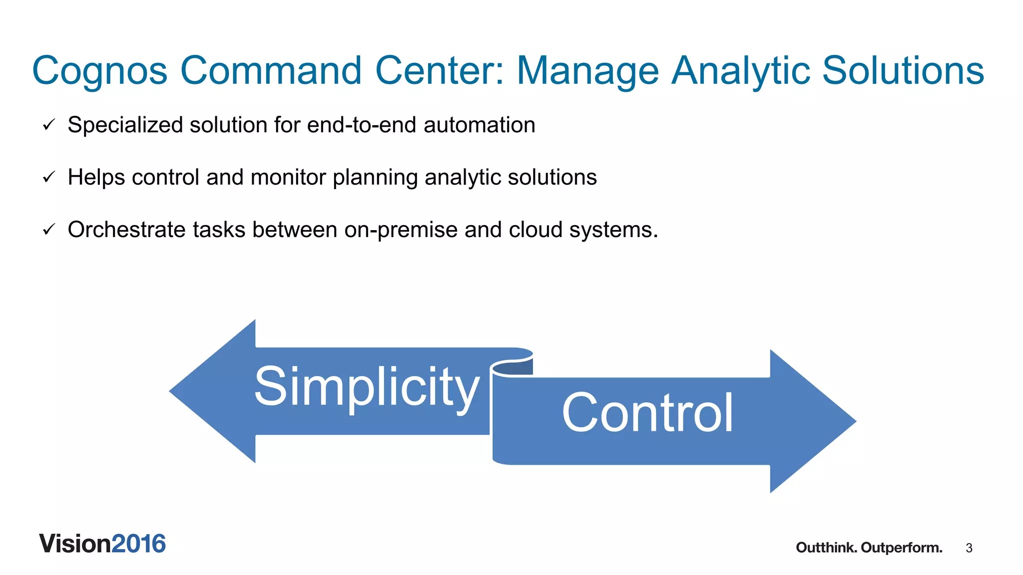 3
Cognos Command Center: Manage Analytic Solutions
 Specialized solution for end-to-end automation
 Helps control and monitor planning analytic solutions
 Orchestrate tasks between on-premise and cloud systems.
Simplicity Control
 