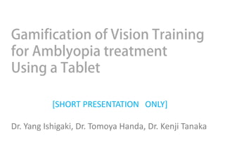 Gamification of Vision Training
for Amblyopia treatment
Using a Tablet
[SHORT PRESENTATION ONLY]
Dr. Yang Ishigaki, Dr. Tomoya Handa, Dr. Kenji Tanaka
 