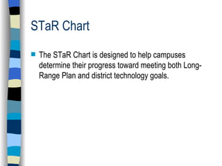 STaR Chart  The STaR Chart is designed to help campuses determine their progress toward meeting both Long-Range Plan and district technology goals. 
