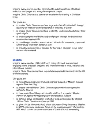 Imagine every church member committed to a daily quiet time of biblical
reflection and prayer and to regular corporate prayer
Imagine Christ Church as a centre for excellence for training in Christian
living

Our goals are:
•   to enable Christ Church members to grow in their Christian faith through
    teaching on maturity and membership of the body of Christ
•   to enable Christ Church members to identify, understand and deploy their
    spiritual gifts
•   to encourage personal Bible study and prayer through the provision of
    resources as appropriate
•   to provide opportunities, resources and stimulus for corporate prayer and
    further study to deepen personal faith
•   to provide a programme of courses for training in Christian living, within
    an annual framework



Mission
Imagine every member of Christ Church being informed, inspired and
engaging in the practical, prayerful and financial needs of local, national and
international mission
Imagine Christ Church members regularly being called into ministry in the UK
or internationally

Our goals are:
•   to motivate practical, prayerful and financial support of Mission through
    regular Bible teaching
•   to ensure the visibility of Christ Church-supported mission agencies
    within the Church
•   to have each Small Group adopt a Christ Church supported Mission
    Partner or Agency for regular prayer and practical support
•   to achieve active participation in short or long term Mission by at least
    10% of Christ Church members by 2012
•   to give 15% (a tithe and a half) of our Voluntary Giving income to Mission
    by 2010 ensuring a deliberate focus on the ongoing support of ministries
    with which current or former members of Christ Church are serving




                                       3
 