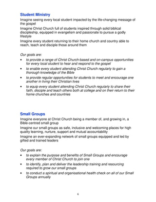 Student Ministry
Imagine seeing every local student impacted by the life-changing message of
the gospel
Imagine Christ Church full of students inspired through solid biblical
discipleship, equipped in evangelism and passionate to pursue a godly
lifestyle
Imagine every student returning to their home church and country able to
reach, teach and disciple those around them

Our goals are:
•   to provide a range of Christ Church-based and on-campus opportunities
    for every local student to hear and respond to the gospel
•   to enable every student attending Christ Church regularly to gain a
    thorough knowledge of the Bible
•   to provide regular opportunities for students to meet and encourage one
    another in living their Christian lives
•   to equip every student attending Christ Church regularly to share their
    faith, disciple and teach others both at college and on their return to their
    home churches and countries




Small Groups
Imagine everyone at Christ Church being a member of, and growing in, a
Bible-centred small group
Imagine our small groups as safe, inclusive and welcoming places for high
quality learning, nurture, support and mutual accountability
Imagine an ever-expanding network of small groups equipped and led by
gifted and trained leaders

Our goals are:
•   to explain the purpose and benefits of Small Groups and encourage
    every member of Christ Church to join one
•   to identify, plan and deliver the leadership training and resourcing
    required to grow our small groups
•   to conduct a spiritual and organisational health check on all of our Small
    Groups annually




                                        6
 