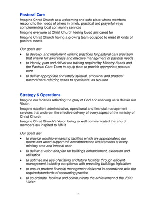 Pastoral Care
Imagine Christ Church as a welcoming and safe place where members
respond to the needs of others in timely, practical and prayerful ways
complementing local community services
Imagine everyone at Christ Church feeling loved and cared for
Imagine Christ Church having a growing team equipped to meet all kinds of
pastoral needs

Our goals are:
•   to develop and implement working practices for pastoral care provision
    that ensure full awareness and effective management of pastoral needs
•   to identify, plan and deliver the training required by Ministry Heads and
    the Pastoral Care Team to equip them to provide appropriate pastoral
    care
•   to deliver appropriate and timely spiritual, emotional and practical
    pastoral care referring cases to specialists, as required



Strategy & Operations
Imagine our facilities reflecting the glory of God and enabling us to deliver our
Vision
Imagine excellent administrative, operational and financial management
services that underpin the effective delivery of every aspect of the ministry of
Christ Church
Imagine Christ Church’s Vision being so well communicated that church
members are inspired to fulfil it

Our goals are:
•   to provide worship-enhancing facilities which are appropriate to our
    needs and which support the accommodation requirements of every
    ministry area and internal user
•   to deliver a vision and plan for buildings enhancement, extension and
    utilisation
•   to optimise the use of existing and future facilities through efficient
    management including compliance with prevailing buildings legislation
•   to ensure prudent financial management delivered in accordance with the
    required standards of accounting practice
•   to co-ordinate, facilitate and communicate the achievement of the 2020
    Vision


                                        7
 