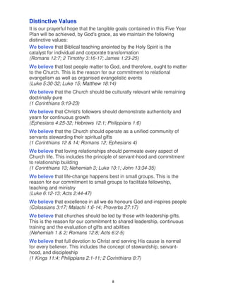 Distinctive Values
It is our prayerful hope that the tangible goals contained in this Five Year
Plan will be achieved, by God's grace, as we maintain the following
distinctive values:
We believe that Biblical teaching anointed by the Holy Spirit is the
catalyst for individual and corporate transformation
(Romans 12:7; 2 Timothy 3:16-17; James 1:23-25)
We believe that lost people matter to God, and therefore, ought to matter
to the Church. This is the reason for our commitment to relational
evangelism as well as organised evangelistic events
(Luke 5:30-32; Luke 15; Matthew 18:14)
We believe that the Church should be culturally relevant while remaining
doctrinally pure
(1 Corinthians 9:19-23)
We believe that Christ's followers should demonstrate authenticity and
yearn for continuous growth
(Ephesians 4:25-32; Hebrews 12:1; Philippians 1:6)
We believe that the Church should operate as a unified community of
servants stewarding their spiritual gifts
(1 Corinthians 12 & 14; Romans 12; Ephesians 4)
We believe that loving relationships should permeate every aspect of
Church life. This includes the principle of servant-hood and commitment
to relationship building
(1 Corinthians 13; Nehemiah 3; Luke 10:1; John 13:34-35)
We believe that life-change happens best in small groups. This is the
reason for our commitment to small groups to facilitate fellowship,
teaching and ministry
(Luke 6:12-13; Acts 2:44-47)
We believe that excellence in all we do honours God and inspires people
(Colossians 3:17; Malachi 1:6-14; Proverbs 27:17)
We believe that churches should be led by those with leadership gifts.
This is the reason for our commitment to shared leadership, continuous
training and the evaluation of gifts and abilities
(Nehemiah 1 & 2; Romans 12:8; Acts 6:2-5)
We believe that full devotion to Christ and serving His cause is normal
for every believer. This includes the concept of stewardship, servant-
hood, and discipleship
(1 Kings 11:4; Philippians 2:1-11; 2 Corinthians 8:7)



                                        8
 