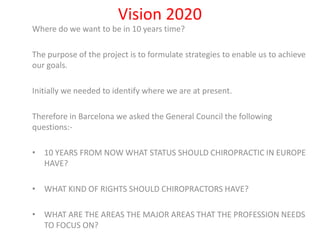 Vision 2020 Where do we want to be in 10 years time? The purpose of the project is to formulate strategies to enable us to achieve our goals. Initially we needed to identify where we are at present. Therefore in Barcelona we asked the General Council the following questions:- ,[object Object]
