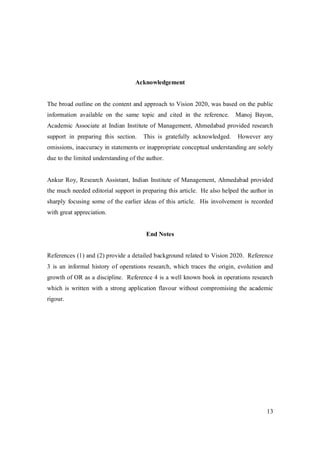 13
Acknowledgement
The broad outline on the content and approach to Vision 2020, was based on the public
information available on the same topic and cited in the reference. Manoj Bayon,
Academic Associate at Indian Institute of Management, Ahmedabad provided research
support in preparing this section. This is gratefully acknowledged. However any
omissions, inaccuracy in statements or inappropriate conceptual understanding are solely
due to the limited understanding of the author.
Ankur Roy, Research Assistant, Indian Institute of Management, Ahmedabad provided
the much needed editorial support in preparing this article. He also helped the author in
sharply focusing some of the earlier ideas of this article. His involvement is recorded
with great appreciation.
End Notes
References (1) and (2) provide a detailed background related to Vision 2020. Reference
3 is an informal history of operations research, which traces the origin, evolution and
growth of OR as a discipline. Reference 4 is a well known book in operations research
which is written with a strong application flavour without compromising the academic
rigour.
 