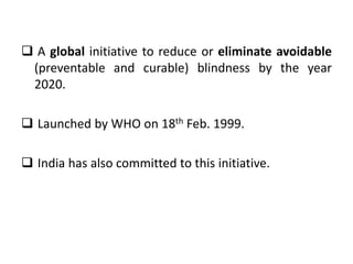  A global initiative to reduce or eliminate avoidable
(preventable and curable) blindness by the year
2020.
Launched by WHO on 18th Feb. 1999.
India has also committed to this initiative.