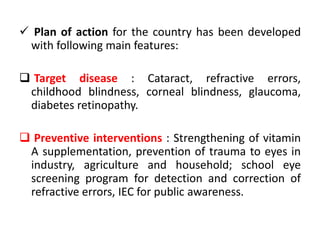  Plan of action for the country has been developed
with following main features:
Target disease : Cataract, refractive errors,
childhood blindness, corneal blindness, glaucoma,
diabetes retinopathy.
Preventive interventions : Strengthening of vitamin
A supplementation, prevention of trauma to eyes in
industry, agriculture and household; school eye
screening program for detection and correction of
refractive errors, IEC for public awareness.