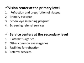 Vision center at the primary level
1. Refraction and prescription of glasses
2. Primary eye care
3. School eye screening program
4. Screening referral services
Service centers at the secondary level
1. Cataract surgeries
2. Other common eye surgeries
3. Facilities for refraction
4. Referral services