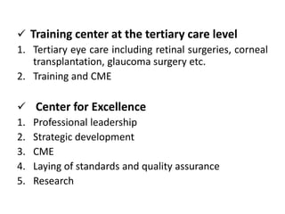  Training center at the tertiary care level
1. Tertiary eye care including retinal surgeries, corneal
transplantation, glaucoma surgery etc.
2. Training and CME
Center for Excellence
1. Professional leadership
2. Strategic development
3. CME
4. Laying of standards and quality assurance
5. Research