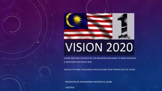 VISION 2020
VISION 2020 WAS INITIATED BY TUN MAHATHIR MOHAMAD TO MAKE MALAYSIA
A DEVELOPED NATION BY 2020.
DISCUSS THE NINE CHALLENGES INVOLVED AND YOUR OPINION ON THE VISION
PRESENTED BY: MOHAMMED MOHSEN AL ZAQRI
5/8/2016
 