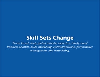 Skill Sets Change
Think broad, deep, global industry expertise. Finely tuned
business acumen. Sales, marketing, communications, performance
management, and networking.

 