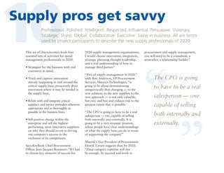 10

Supply pros get savvy
Professional. Polished. Intelligent. Respected. Influential. Persuasive. Visionary.
Strategic. Sharp. Global. Collaborative. Executive. Savvy in business. All are terms
used by project participants to describe the new supply professionals of 2020.

•  trategize for the business with end
S
customers in mind,
•  rack and capture innovation
T
already happening in and around the
critical supply base; proactively drive
innovation where it may be needed in
the supply base,
•  elate with and integrate critical
R
suppliers and service providers wherever
appropriate and as thoroughly as
possible in the business lines,
• Sell positive change within the

enterprise and sell the highestperforming, most innovative suppliers
on why they should invest in driving
one company’s success to the
exclusion of its competitors.
Says KeyBank Chief Procurement
Officer Jean-Jacques Beaussart: “If I had
to choose key elements of success for

2020 supply management organizations,
I would choose innovation, integration,
strategic planning, thought leadership,
and a real understanding of how to
manage third parties.”
“Part of supply management in 2020,”
adds Roy Anderson, VP Procurement
Services, Metasys Technologies, “is
going to be about demonstrating
unequivocally that changing — to the
new solution, to the new supplier, to the
new approach — is not only valuable,
but easy and fast and reduces risk to the
greatest extent that is possible.
“The CPO is going to have to be a real
salesperson — one capable of selling
both internally and externally. It is
going to be a very strategic position,
where people have clear understandings
of what the supply base can do in terms
of supporting the company.”
Maersk’s Vice President of Procurement
Henrik Larsen suggests that, by 2020,
“Deep category expertise will not
be enough. To succeed and work in

procurement and supply management,
you will need to be a consultant, a
networker, a relationship builder.”

“

The CPO is going
to have to be a real

“

This set of characteristics feeds four
essential sets of activities for spend
management professionals in 2020:

salesperson — one
capable of selling

both internally and
externally.

 