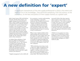 11

A new definition for ‘expert’
A significant characteristic of the new supply professional in 2020 is the extent and
depth of his or her knowledge. They will know everything, from the science, to the
economics, to the laws and politics of their supply markets on a global scale.

John Campi, former CPO with DuPont,
Chrysler, and The Home Depot, says
supply management professionals in
2020 “will be capable of analyzing and
understanding the worldwide dynamics
of markets on a variety of fronts. For
example, it may be prudent in some
countries to pay people to witness your
containers being loaded onto ships
while in other countries you do not
need to make that investment. Supply
management professionals of the future
will have that kind of deep, detailed
insight into the markets that matter
most to their enterprises.”
As Debbie Manos-McHenry, Chief
Sourcing Officer for Huntington
National Bank, sees it, “No company
can afford to be surprised by one
supplier leapfrogging past another.
Supply management professionals
will be like investment analysts,
possessing both deep and broad
knowledge in and around their supply
markets and industries.”
“Supply management’s job in 2020 will

be to maintain a constant understanding
of the marketplace,” agrees Roy
Anderson, Vice President, Procurement
Services for Metasys Technologies.
“Supply management professionals
are going to spend much more time
understanding markets from longerterm perspectives rather than always
looking through the lenses of sourcing
events or transactions.”

necessarily believe that deep expertise
always needs to exist in house or with
direct employees. “Very often, it is going
to make more sense to source industry
or market expertise from outside.”
Sometimes that expertise will come
from professionals, but increasingly
it will also come from communities that
share and aggregate information among
themselves.

What is more, Anderson believes that
understanding will extend down into
the lowest tiers of the supply chain. Our
job will be to understand how we can
build a product or service as effectively
as possible by taking knowledge that
is inside the supply chain and bringing
it forward to the designers within our
own companies.

“I believe we are going to see more,
better sources of third-party market
intelligence and we are going to have
more resources to invest in routinely
acquiring that intelligence by 2020,”
Anderson adds.

“With technology innovating at such
a rapid rate, supply management will
be expert enough to understand if a
supplier is staying current, innovative,
and creative in its marketplace or if
there are new players coming along to
unseat them.” But Anderson does not

 