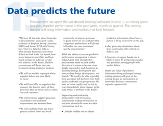 15

Data predicts the future
Procurement has spent the last decade looking backward in time — at money spent
last year, supplier performance in the past week, month or quarter. The coming
decade will bring information and models that look forward.

“We have all this data at our fingertips
in procurement,” says Kevin Castle,
professor at Brigham Young University
(BYU) and former CPO with Varian,
Inc., “but it is data that tells us
what already happened, how many
defects we had in the last month, how
many shipments were late, and how
much savings we achieved (or did
not achieve). In the future, I believe
procurement will focus more on
forward-looking, predictive analysis.
•  e will use models to project where
W
supplier defects are most likely
to occur.
•  e will have KPIs for suppliers that
W
measure the discrete pieces of their
processes that are most likely to affect
our end customers.
•  e will prioritize supplier processes
W
according to our customer
requirements and measure them.
•  e will establish upper and lower
W
process control limits and work

proactively to improve processes
to point where we are confident that
a supplier’s performance will always
fall within our own customers’
specific requirements.”
While the ability to execute predictive
performance management is elusive
today, Castle feels strongly that
procurement needs to push in this
direction if it wants to become more
deeply ingrained in such functions as
business strategy development and
new product design, development, and
launch. “We need to be able to predict
how a product will perform from both
quality and total cost perspectives. We
need to know rapidly and be able to
react immediately when changes in the
data predict a problem in the future.”
Supporting and reinforcing
predictability will be business
communities trading information in
real time in much the same way that
communities such as,
•  inkedIn enables one to obtain
L

predictive information about how a
person is likely to perform on the job,
•  Bay gives one information about
e
how a particular seller is likely to
behave, and
•  mazon can suggest books one is
A
likely to enjoy by comparing searches
and purchases among people with
similar habits.
Depth and value of predictive
information being exchanged among
trading partners will grow in the
coming decade as participation in
networked business communities
expands exponentially.

 