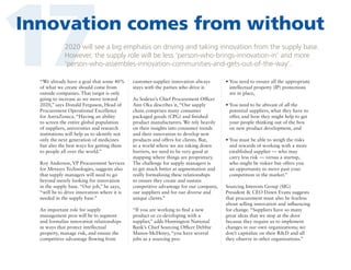 17

Innovation comes from without
2020 will see a big emphasis on driving and taking innovation from the supply base.
However, the supply role will be less ‘person-who-brings-innovation-in’ and more
‘person-who-assembles-innovation-communities-and-gets-out-of-the-way’.

“We already have a goal that some 40%
of what we create should come from
outside companies. That target is only
going to increase as we move toward
2020,” says Donald Ferguson, Head of
Procurement Operational Excellence
for AstraZeneca. “Having an ability
to screen the entire global population
of suppliers, universities and research
institutions will help us to identify not
only the next generation of medicines
but also the best ways for getting them
to people all over the world.”

customer-supplier innovation always
stays with the parties who drive it.

Roy Anderson, VP Procurement Services
for Metasys Technologies, suggests also
that supply managers will need to go
beyond merely looking for innovation
in the supply base. “Our job,” he says,
“will be to drive innovation where it is
needed in the supply base.”

As Sodexo’s Chief Procurement Officer
Ann Oka describes it, “Our supply
chain comprises many consumer
packaged goods (CPG) and finished
product manufacturers. We rely heavily
on their insights into consumer trends
and their innovation to develop new
products and offers for clients. But,
in a world where we are taking down
barriers, we need to be very good at
mapping where things are proprietary.
The challenge for supply managers is
to get much better at segmentation and
really formalizing these relationships
to ensure they create and sustain
competitive advantage for our company,
our suppliers and for our diverse and
unique clients.”

An important role for supply
management pros will be to segment
and formalize innovation relationships
in ways that protect intellectual
property, manage risk, and ensure the
competitive advantage flowing from

“If you are working to find a new
product or co-developing with a
supplier,” adds Huntington National
Bank’s Chief Sourcing Officer Debbie
Manos-McHenry, “you have several
jobs as a sourcing pro:

•  ou need to ensure all the appropriate
Y
intellectual property (IP) protections
are in place,
•  ou need to be abreast of all the
Y
potential suppliers, what they have to
offer, and how they might help to get
your people thinking out of the box
on new product development, and
•  ou must be able to weigh the risks
Y
and rewards of working with a more
established supplier — who may
carry less risk — versus a startup,
who might be riskier but offers you
an opportunity to move past your
competition in the market.”
Sourcing Interests Group (SIG)
President  CEO Dawn Evans suggests
that procurement must also be fearless
about selling innovation and influencing
for change. “Suppliers have so many
great ideas that we stop at the door
because they require us to implement
changes in our own organizations; we
don’t capitalize on their RD and all
they observe in other organizations.”

 