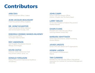 Contributors
ANN OKA

Chief Procurement Officer, Sodexo

JEAN-JACQUES BEAUSSART
Chief Procurement Officer, KeyBank

DR. HEINZ SCHAEFFER

Chief Procurement Officer, Northern
and Central Eastern Europe, AXA

DEBORAH (DEBBIE) MANOS-McHENRY
Chief Sourcing Officer
Huntington National Bank

ROY ANDERSON

JOHN CAMPI

former Chief Procurement Officer
DuPont, Chrysler, and The Home Depot

LARRY WELCH

former Vice President of Indirect Procurement
Hewlett-Packard

DAWN EVANS

President and Chief Executive Officer
Sourcing Interests Group (SIG)

BARBARA WHITTAKER

former Executive Director, Global Purchasing,
General Motors

Vice President, Procurement Services
Metasys Technologies

JAVIER URIOSTE

KEVIN CASTLE

HENRIK LARSEN

Professor at BYU and former Chief
Procurement Officer, Varian, Inc.

DONALD FERGUSON

Head of Procurement Operational Excellence
AstraZeneca

former CPO with several non-IT organizations

Vice President of Procurement
Maersk

TIM CUMMINS

President  Chief Executive Officer, International
Association for Contract  Commercial Management
(IACCM)

 
