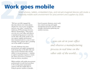 27

Work goes mobile
Smart phones, tablets, embedded chips, and not-yet-imagined devices will create a
massively mobile work environment for procurement and suppliers by 2020.

As such, Anderson sees more
procurement and supply management
work being done in the field with realtime access to business data and the
ability to execute processes — whether
to approve purchase requests or check
the status of invoices or auctions —
from any device, anywhere.
While mobility will enable procurement
professionals to work from anywhere
in the world, project participants
expect it will also enable them to
bring far greater numbers of people,

from far greater distances, more easily
into critical sourcing and supply
management processes and into other
strategic information gathering and
analysis exercises.

“

“

“We have not fully engaged the
idea that almost every smart phone
already has voice-to-text recognition
and two-way video,” remarks Roy
Anderson, VP Procurement Services,
Metasys Technologies. “That means
you can sit in your office and observe
a manufacturing process in real time
on the other side of the world or you
can capture supplier performance
data instantaneously in a voice-to-text
message from a person who is standing
out in the middle of nowhere.”

...you can sit in your office

and observe a manufacturing
process in real time on the
other side of the world...

 