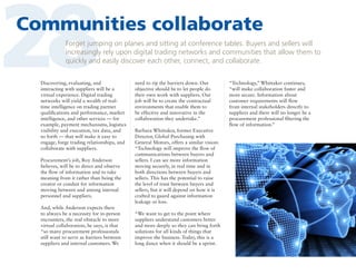 28

Communities collaborate
Forget jumping on planes and sitting at conference tables. Buyers and sellers will
increasingly rely upon digital trading networks and communities that allow them to
quickly and easily discover each other, connect, and collaborate.

Discovering, evaluating, and
interacting with suppliers will be a
virtual experience. Digital trading
networks will yield a wealth of realtime intelligence on trading partner
qualifications and performance, market
intelligence, and other services — for
example, payment mechanisms, logistics
visibility and execution, tax data, and
so forth — that will make it easy to
engage, forge trading relationships, and
collaborate with suppliers.
Procurement’s job, Roy Anderson
believes, will be to direct and observe
the flow of information and to take
meaning from it rather than being the
creator or conduit for information
moving between and among internal
personnel and suppliers.
And, while Anderson expects there
to always be a necessity for in-person
encounters, the real obstacle to more
virtual collaboration, he says, is that
“so many procurement professionals
still want to serve as barriers between
suppliers and internal customers. We

need to rip the barriers down. Our
objective should be to let people do
their own work with suppliers. Our
job will be to create the contractual
environments that enable them to
be effective and innovative in the
collaboration they undertake.”
Barbara Whittaker, former Executive
Director, Global Purchasing with
General Motors, offers a similar vision:
“Technology will improve the flow of
communications between buyers and
sellers. I can see more information
moving securely, in real time and in
both directions between buyers and
sellers. This has the potential to raise
the level of trust between buyers and
sellers, but it will depend on how it is
crafted to guard against information
leakage or loss.
“We want to get to the point where
suppliers understand customers better
and more deeply so they can bring forth
solutions for all kinds of things that
improve the business. Today, this is a
long dance when it should be a sprint.

“Technology,” Whittaker continues,
“will make collaboration faster and
more secure. Information about
customer requirements will flow
from internal stakeholders directly to
suppliers and there will no longer be a
procurement professional filtering the
flow of information.”

 