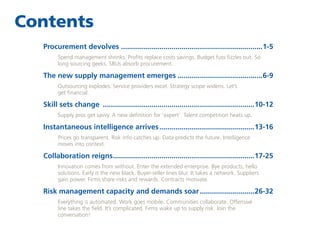 Contents
Procurement devolves.......................................................................1-5
Spend management shrinks. Profits replace costs savings. Budget fuss fizzles out. So
long sourcing geeks. SBUs absorb procurement.

The new supply management emerges...........................................6-9
Outsourcing explodes. Service providers excel. Strategy scope widens. Let’s
get financial.

Skill sets change ............................................................................10-12
Supply pros get savvy. A new definition for ‘expert’. Talent competition heats up.

Instantaneous intelligence arrives................................................13-16
Prices go transparent. Risk info catches up. Data predicts the future. Intelligence
moves into context.

Collaboration reigns......................................................................17-25
.
Innovation comes from without. Enter the extended enterprise. Bye products, hello
solutions. Early is the new black. Buyer-seller lines blur. It takes a network. Suppliers
gain power. Firms share risks and rewards. Contracts motivate.

Risk management capacity and demands soar............................26-32
Everything is automated. Work goes mobile. Communities collaborate. Offensive
line takes the field. It’s complicated. Firms wake up to supply risk. Join the
conversation!

 