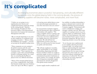 30

It’s complicated
As emerging economies place successful, fast-growing, and culturally different
companies onto the global playing field in the coming decade, the process of
selecting suppliers will become riskier, more complicated, and more fluid.

“I believe we are going to see a
significantly more diverse and
complicated business landscape emerge
in the coming decade,” observes
Tim Cummins, President  Chief
Executive Officer of the International
Association for Contract  Commercial
Management (IACCM).
“We are already beginning to see some
of that complexity as companies from
emerging economies — Mexico, India,
the Phillipines, for example — succeed
at moving into the global trading arena.
“These companies are not coming to
the global economy with the same
business models as Western companies,”
Cummins notes. “Their expertise, for
example, is quite often around building
brands in emerging markets. In a sense,
they are attacking the big Western
players from very different directions.
“Many of the emerging global players
are, in fact, conglomerates. And, while
that business model went out of fashion
some years ago in the West, it appears

to be giving newer global players some
very real advantages particularly in
areas like innovation and cost control.”
For procurement, Cummins suggests,
this will dramatically affect commercial
relationships with suppliers. “The
range of supplier choices is going to get
much broader, so we are going to have
to become a lot more sophisticated in
our supplier discovery and selection
processes. We will still look for
opportunities to lower costs, but I
believe we will become far more focused
on quality and innovation.
“We will also emphasize versatility,
agility and flexibility in our trading
relationships, dispensing with older
business models in which we sought to
guarantee supply or prices in return for
committed procurement timeframes or
spend volumes. For example, the whole
idea of long-term commodity supply
agreements has already disappeared
from global metals markets.”
Greater supply-market complexity and

less stability in trading relationships is
going to demand more creativity and
different thinking from procurement,
Cummins suggests. “Procurement will
need to rethink how it hedges and
manages volatility and risk. With some
suppliers, it is going to mean we go for
a greater degree of collaboration. And I
think—for some businesses—the trend
may lead them back to more vertical or
horizontal integration. We have seen it
happening already in areas like mining.
“As we become more sophisticated
in our supplier selection processes,”
Cummins adds, “we will get much
better at understanding the importance
of things like cultural fit between
organizations. Far too many sourcing
decisions have been made on a costonly basis without considering the
importance of cultural fit. The result
has been far too many important
relationships that fail.”

 