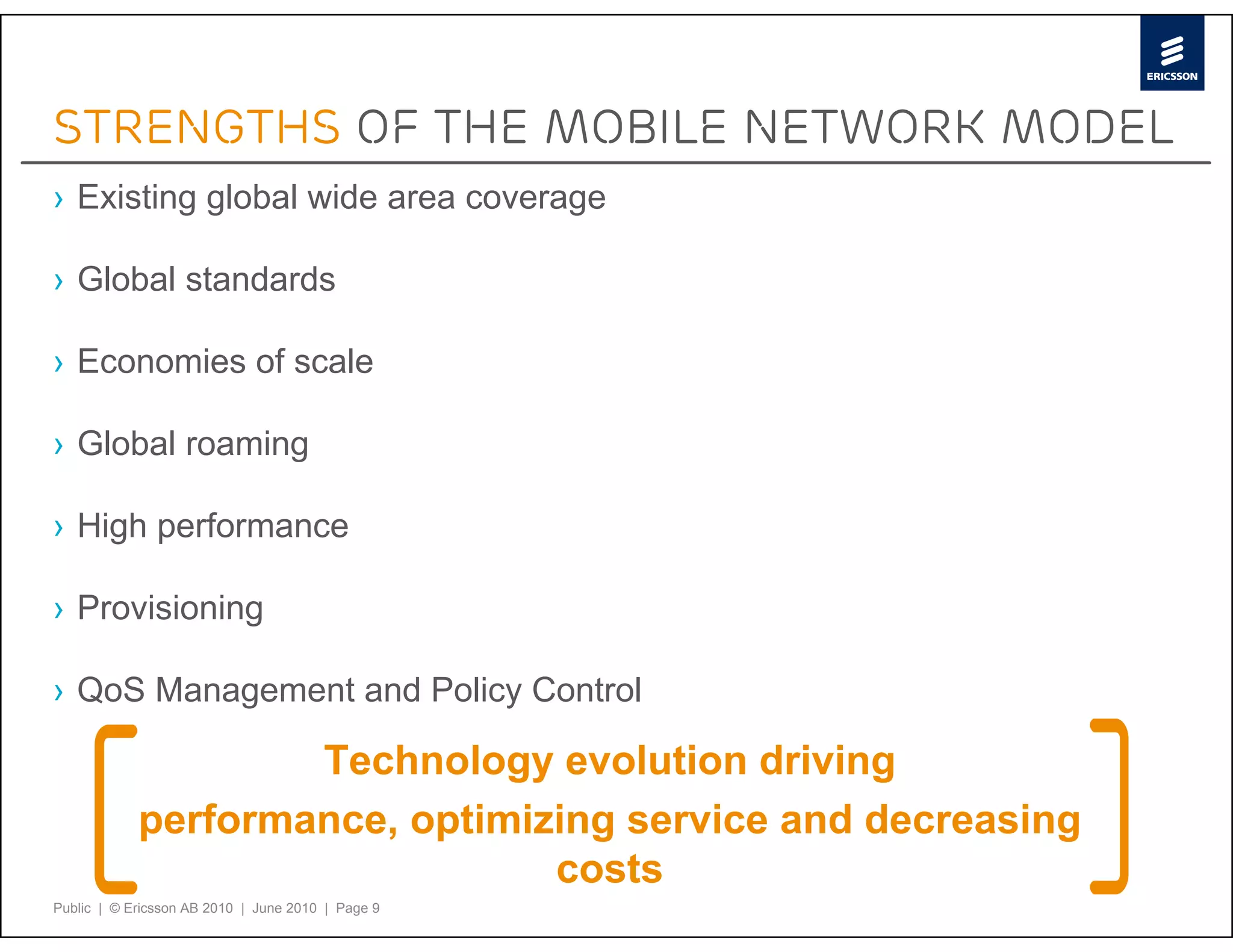 Strengths of the mobile network model
› Existing global wide area coverage

› Global standards

› Economies of scale

› Global roaming

› High performance

› Provisioning

› QoS Management and Policy Control

                    Technology evolution driving
            performance, optimizing service and decreasing
                                costs
Public | © Ericsson AB 2010 | June 2010 | Page 9
 