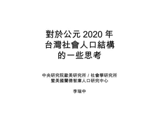 對於公元 2020 年 台灣社會人口結構 的一些思考 中央研究院歐美研究所／社會學研究所 暨美國蘭德智庫人口研究中心 李瑞中 