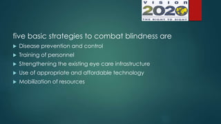 five basic strategies to combat blindness are
 Disease prevention and control
 Training of personnel
 Strengthening the existing eye care infrastructure
 Use of appropriate and affordable technology
 Mobilization of resources
 