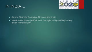 IN INDIA…
 Aims to Eliminate Avoidable Blindness from India
 The National Forum (VISION 2020: The Right to Sight INDIA) is a key
driver, formed in 2004
 
