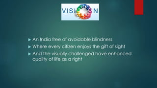  An India free of avoidable blindness
 Where every citizen enjoys the gift of sight
 And the visually challenged have enhanced
quality of life as a right
 