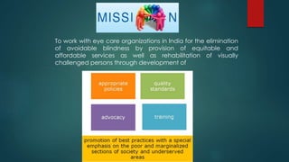 To work with eye care organizations in India for the elimination
of avoidable blindness by provision of equitable and
affordable services as well as rehabilitation of visually
challenged persons through development of
 