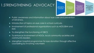 1.STRENGTHENING ADVOCACY
 Public awareness and information about eye care and prevention
of blindness.
 Introduction of topics on eye care in school curricula.
 Involvement of professional organizations such as AIOS,EBAI and
IMA
 To strengthen the functioning of DBCS
 To enhance involvement of NGOs, local community societies and
community leaders.
 strengthen hospital programmes for eye donation through effective
counselling by involving volunteers
 